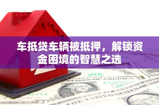 大鹏新区车抵贷车辆被抵押，解锁资金困境的智慧之选