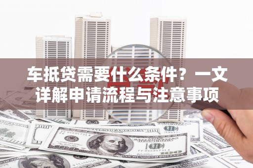 七里河车抵贷需要什么条件？一文详解申请流程与注意事项